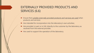 EXTERNALLY PROVIDED PRODUCTS AND
SERVICES (6.6)
 Ensure that suitable externally provided products and services are used when
products and services:
 Are intended for incorporation into the laboratory’s own activities;
 Are provided ,in part or in full, directly to the customer by the laboratory as
received from the external provider;
 Are used to support the operation of the laboratory.
 