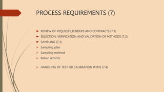 PROCESS REQUIREMENTS (7)
 REVIEW OF REQUESTS,TENDERS AND CONTRACTS (7.1)
 SELECTION, VERIFICATION AND VALIDATION OF METHODS (7.2)
 SAMPLING (7.3)
 Sampling plan
 Sampling method
 Retain records
 HANDLING OF TEST OR CALIBRATION ITEMS (7.4)
 