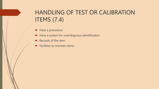 HANDLING OF TEST OR CALIBRATION
ITEMS (7.4)
 Have a procedure
 Have a system for unambiguous identification
 Records of the item
 Facilities to maintain items
 