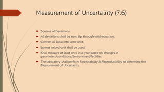 Measurement of Uncertainty (7.6)
 Sources of Deviations.
 All deviations shall be sum. Up through valid equation.
 Convert all Data into same unit.
 Lowest valued unit shall be used.
 Shall measure at least once in a year based on changes in
parameters/conditions/Environment/facilities.
 The laboratory shall perform Repeatability & Reproducibility to determine the
Measurement of Uncertainty.
 