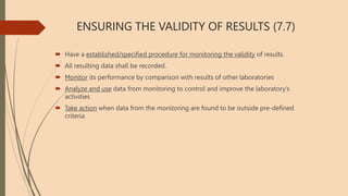 ENSURING THE VALIDITY OF RESULTS (7.7)
 Have a established/specified procedure for monitoring the validity of results.
 All resulting data shall be recorded.
 Monitor its performance by comparison with results of other laboratories
 Analyze and use data from monitoring to control and improve the laboratory’s
activities
 Take action when data from the monitoring are found to be outside pre-defined
criteria
 