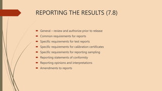 REPORTING THE RESULTS (7.8)
 General – review and authorize prior to release
 Common requirements for reports
 Specific requirements for test reports
 Specific requirements for calibration certificates
 Specific requirements for reporting sampling
 Reporting statements of conformity
 Reporting opinions and interpretations
 Amendments to reports
 