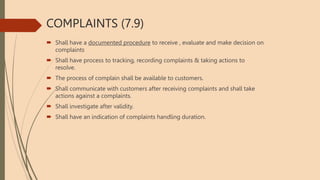 COMPLAINTS (7.9)
 Shall have a documented procedure to receive , evaluate and make decision on
complaints
 Shall have process to tracking, recording complaints & taking actions to
resolve.
 The process of complain shall be available to customers.
 Shall communicate with customers after receiving complaints and shall take
actions against a complaints.
 Shall investigate after validity.
 Shall have an indication of complaints handling duration.
 