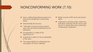 NONCONFORMING WORK (7.10)
 Have a defined/specified procedure to
find out & handle Non-conforming
Work.
 Shall identify the sources.
 Shall take Corrective Actions based
upon the risk levels established by the
laboratory
 An evaluation is made of the
significance of
 A decision is taken on the acceptability
of NC work
 The responsibility for authorizing the
resumption of work is defined.
 Retain records of NC work and actions
taken
 Implement corrective action where the
evaluation indicates the NC work could
recur or is doubt about the conformity
of laboratory’s operation
 