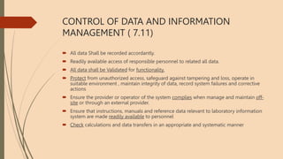 CONTROL OF DATA AND INFORMATION
MANAGEMENT ( 7.11)
 All data Shall be recorded accordantly.
 Readily available access of responsible personnel to related all data.
 All data shall be Validated for functionality.
 Protect from unauthorized access, safeguard against tampering and loss, operate in
suitable environment , maintain integrity of data, record system failures and corrective
actions
 Ensure the provider or operator of the system complies when manage and maintain off-
site or through an external provider.
 Ensure that instructions, manuals and reference data relevant to laboratory information
system are made readily available to personnel
 Check calculations and data transfers in an appropriate and systematic manner
 