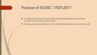 Purpose of ISO/IEC 17025:2017
 It enables laboratories to demonstrate that they operate laboratory activities
competently and generate valid results.
 Thereby promoting confidence in their work both nationally and around the world.
 