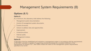 Management System Requirements (8)
Options (8.1)
Option A:
As a minimum, the Laboratory shall address the following:
• Management system documentation.
• Control of management system documents.
• Control of records.
• Actions to address risks and opportunities.
• Improvement.
• Corrective actions.
• Internal audits.
• Management reviews.
Option B:
A laboratory that has established and maintains a management system, in accordance with the requirements
of ISO 9001, and that is capable of supporting and demonstrating the consistent fulfilment of the
requirements of Clauses 4 to 7, also fulfils at least the intent of the management system requirements
specified in 8.2 to 8.9 .
 