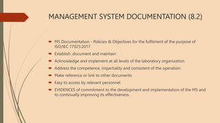 MANAGEMENT SYSTEM DOCUMENTATION (8.2)
 MS Documentation - Policies & Objectives for the fulfilment of the purpose of
ISO/IEC 17025:2017
 Establish ,document and maintain
 Acknowledge and implement at all levels of the laboratory organization
 Address the competence, impartiality and consistent of the operation
 Make reference or link to other documents
 Easy to access by relevant personnel
 EVIDENCES of commitment to the development and implementation of the MS and
to continually improving its effectiveness.
 