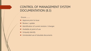 CONTROL OF MANAGEMENT SYSTEM
DOCUMENTATION (8.3)
Ensure……….
 Approve prior to issue
 Review / update
 Identification of current revision / changes
 Available at point of use
 Uniquely identify
 Unintended use of obsolete documents
 