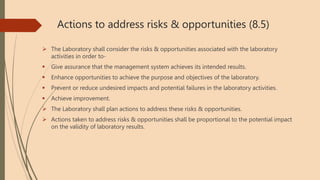 Actions to address risks & opportunities (8.5)
 The Laboratory shall consider the risks & opportunities associated with the laboratory
activities in order to-
 Give assurance that the management system achieves its intended results.
 Enhance opportunities to achieve the purpose and objectives of the laboratory.
 Prevent or reduce undesired impacts and potential failures in the laboratory activities.
 Achieve improvement.
 The Laboratory shall plan actions to address these risks & opportunities.
 Actions taken to address risks & opportunities shall be proportional to the potential impact
on the validity of laboratory results.
 