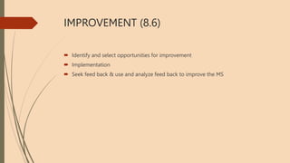 IMPROVEMENT (8.6)
 Identify and select opportunities for improvement
 Implementation
 Seek feed back & use and analyze feed back to improve the MS
 