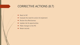 CORRECTIVE ACTIONS (8.7)
 React to NC
 Evaluate the need for action & implement
 Review the effectiveness
 Update risk & opportunities
 Make changes to the MS
 Retain records
 