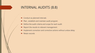 INTERNAL AUDITS (8.8)
 Conduct as planned intervals
 Plan , establish and maintain audit program
 Define the audit criteria and scope for each audit
 Report the results to relevant management
 Implement correction and corrective actions without undue delay
 Retain records
 