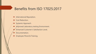 Benefits from ISO 17025:2017
 International Reputation.
 Cost Reduction.
 Systemic Approach.
 Improved Laboratory testing Environment.
 Enhanced Customer’s Satisfaction Level.
 Documentation.
 Employee Moral & Training.
 