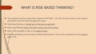 WHAT IS RISK-BASED THINKING?
 The concept of risk has always been implicit in ISO 9001 – the 2015 revision makes it more explicit
and builds it into the whole management system
 Risk-based thinking is already part of the process approach.
 Risk-based thinking makes preventive action part of the routine.
 Risk is often thought of only in the negative sense .
 Risk-based thinking can also help to identify opportunities. This can be considered to be the positive
side of risk.
 