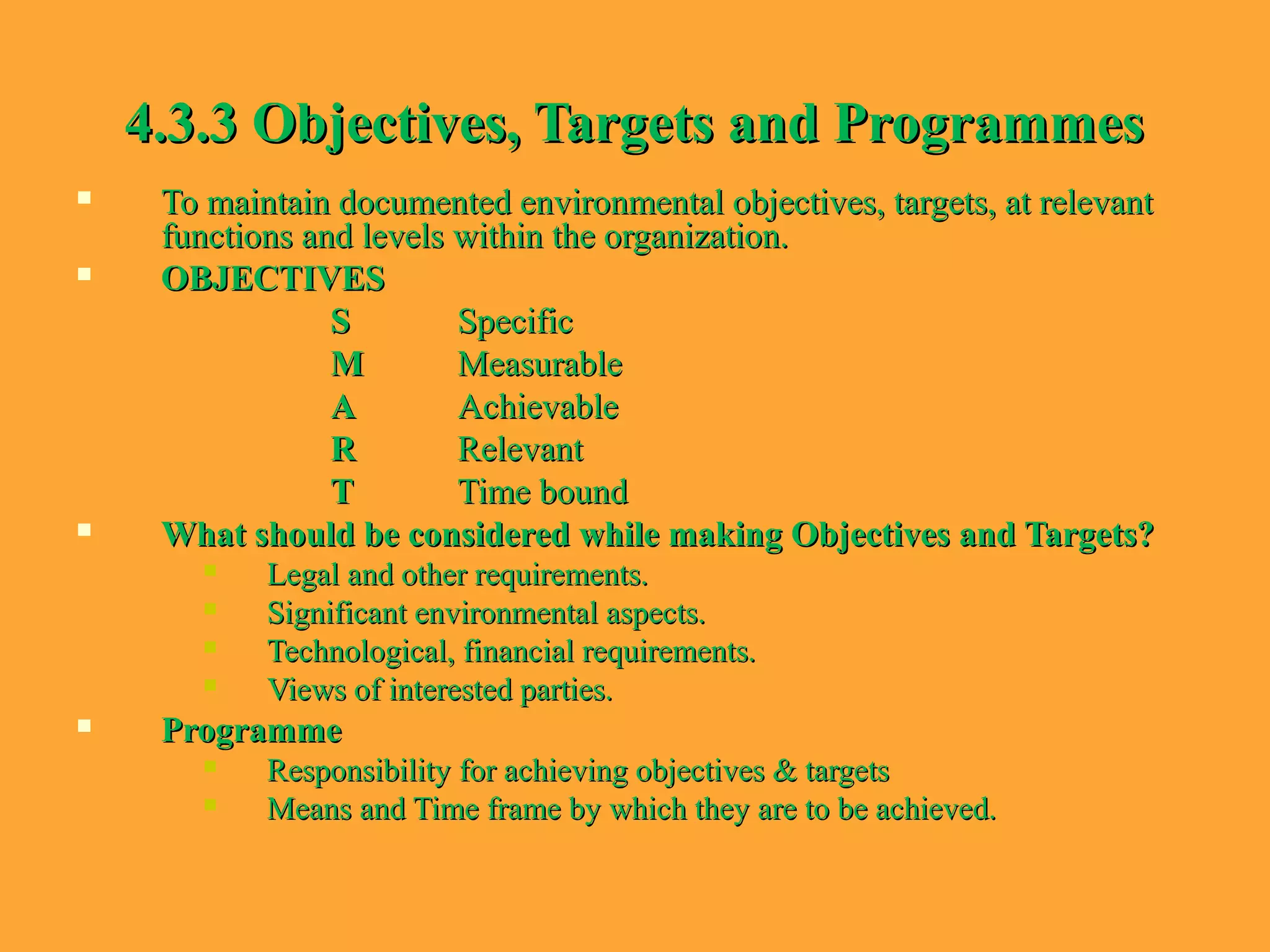 4.3.3 Objectives, Targets and Programmes4.3.3 Objectives, Targets and Programmes
 To maintain documented environmental objectives, targets, at relevantTo maintain documented environmental objectives, targets, at relevant
functions and levels within the organization.functions and levels within the organization.
 OBJECTIVESOBJECTIVES
SS SpecificSpecific
MM MeasurableMeasurable
AA AchievableAchievable
RR RelevantRelevant
TT Time boundTime bound
 What should be considered while making Objectives and Targets?What should be considered while making Objectives and Targets?
 Legal and other requirements.Legal and other requirements.
 Significant environmental aspects.Significant environmental aspects.
 Technological, financial requirements.Technological, financial requirements.
 Views of interested parties.Views of interested parties.
 ProgrammeProgramme
 Responsibility for achieving objectives & targetsResponsibility for achieving objectives & targets
 Means and Time frame by which they are to be achieved.Means and Time frame by which they are to be achieved.
 