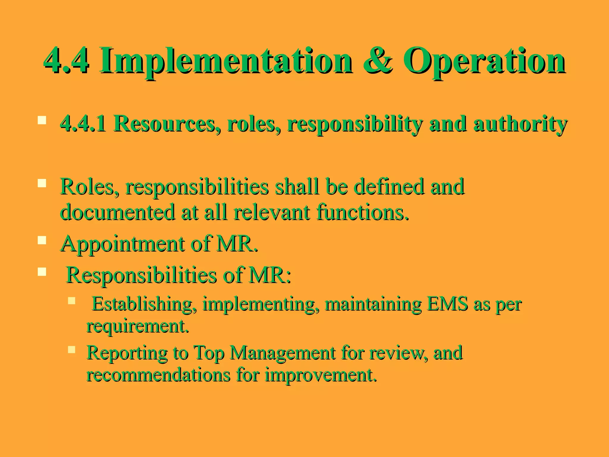 4.4 Implementation & Operation4.4 Implementation & Operation
 4.4.1 Resources, roles, responsibility and authority4.4.1 Resources, roles, responsibility and authority
 Roles, responsibilities shall be defined andRoles, responsibilities shall be defined and
documented at all relevant functions.documented at all relevant functions.
 Appointment of MR.Appointment of MR.
 Responsibilities of MR:Responsibilities of MR:
 Establishing, implementing, maintaining EMS as perEstablishing, implementing, maintaining EMS as per
requirement.requirement.
 Reporting to Top Management for review, andReporting to Top Management for review, and
recommendations for improvement.recommendations for improvement.
 