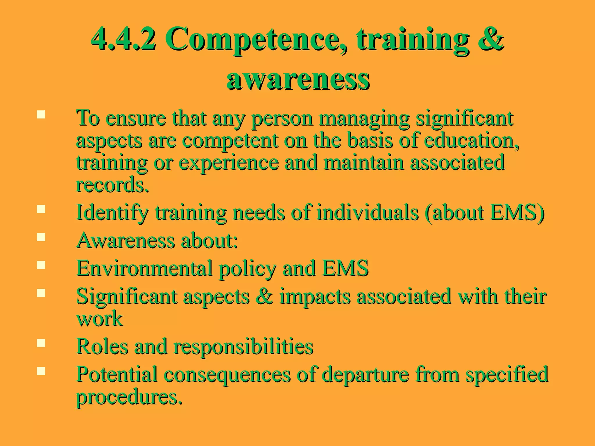 4.4.2 Competence, training &4.4.2 Competence, training &
awarenessawareness
 To ensure that any person managing significantTo ensure that any person managing significant
aspects are competent on the basis of education,aspects are competent on the basis of education,
training or experience and maintain associatedtraining or experience and maintain associated
records.records.
 Identify training needs of individuals (about EMS)Identify training needs of individuals (about EMS)
 Awareness about:Awareness about:
 Environmental policy and EMSEnvironmental policy and EMS
 Significant aspects & impacts associated with theirSignificant aspects & impacts associated with their
workwork
 Roles and responsibilitiesRoles and responsibilities
 Potential consequences of departure from specifiedPotential consequences of departure from specified
procedures.procedures.
 