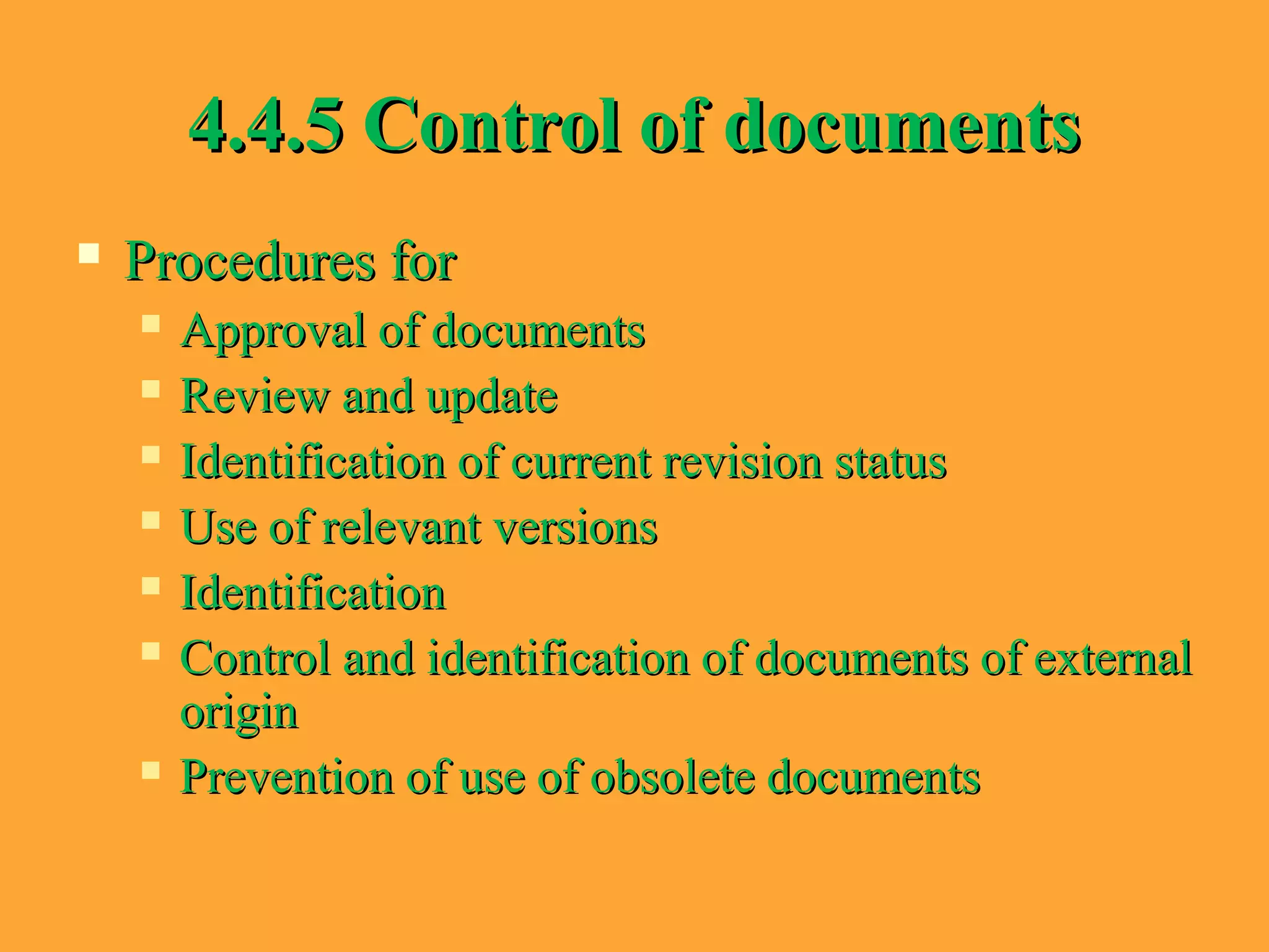 4.4.5 Control of documents4.4.5 Control of documents
 Procedures forProcedures for
 Approval of documentsApproval of documents
 Review and updateReview and update
 Identification of current revision statusIdentification of current revision status
 Use of relevant versionsUse of relevant versions
 IdentificationIdentification
 Control and identification of documents of externalControl and identification of documents of external
originorigin
 Prevention of use of obsolete documentsPrevention of use of obsolete documents
 