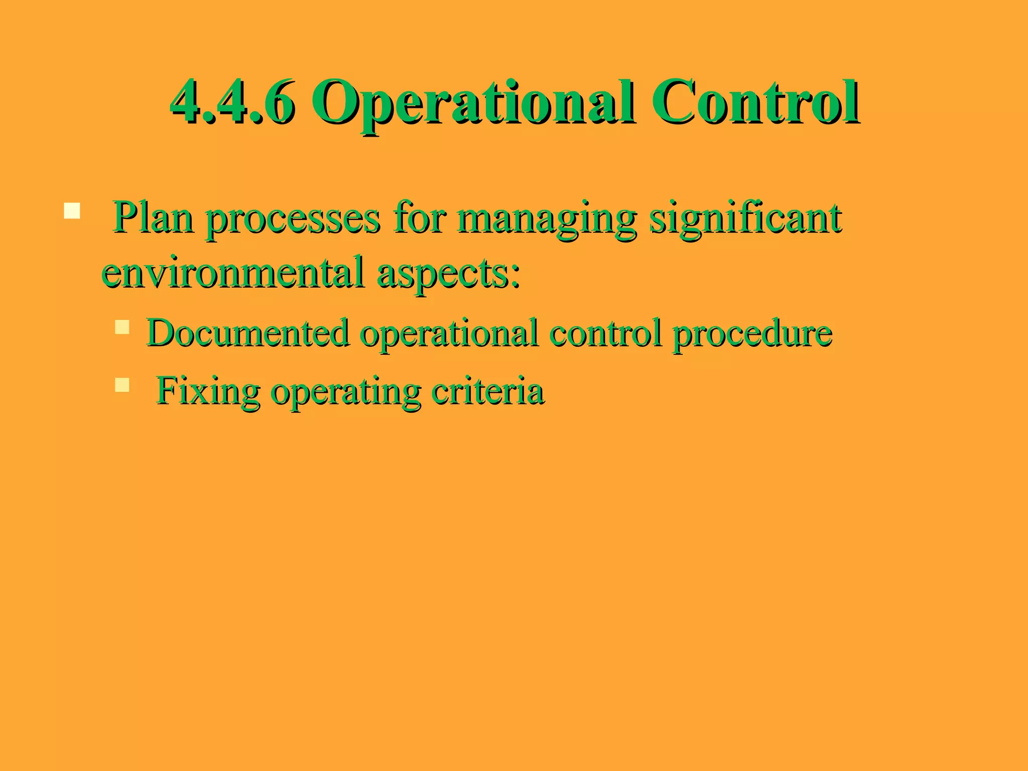 4.4.6 Operational Control4.4.6 Operational Control
 Plan processes for managing significantPlan processes for managing significant
environmental aspects:environmental aspects:
 Documented operational control procedureDocumented operational control procedure
 Fixing operating criteriaFixing operating criteria
 