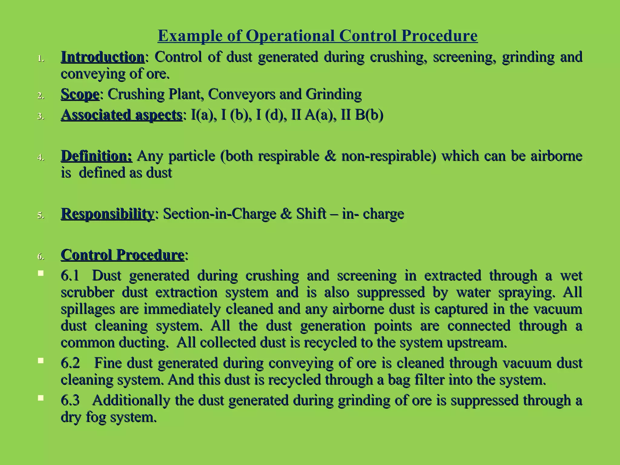 1.1. IntroductionIntroduction: Control of dust generated during crushing, screening, grinding and: Control of dust generated during crushing, screening, grinding and
conveying of ore.conveying of ore.
2.2. ScopeScope: Crushing Plant, Conveyors and Grinding: Crushing Plant, Conveyors and Grinding
3.3. Associated aspectsAssociated aspects: I(a), I (b), I (d), II A(a), II B(b): I(a), I (b), I (d), II A(a), II B(b)
4.4. Definition:Definition: Any particle (both respirable & non-respirable) which can be airborneAny particle (both respirable & non-respirable) which can be airborne
is defined as dustis defined as dust
5.5. ResponsibilityResponsibility: Section-in-Charge & Shift – in- charge: Section-in-Charge & Shift – in- charge
6.6. Control ProcedureControl Procedure::
 6.1 Dust generated during crushing and screening in extracted through a wet6.1 Dust generated during crushing and screening in extracted through a wet
scrubber dust extraction system and is also suppressed by water spraying. Allscrubber dust extraction system and is also suppressed by water spraying. All
spillages are immediately cleaned and any airborne dust is captured in the vacuumspillages are immediately cleaned and any airborne dust is captured in the vacuum
dust cleaning system. All the dust generation points are connected through adust cleaning system. All the dust generation points are connected through a
common ducting. All collected dust is recycled to the system upstream.common ducting. All collected dust is recycled to the system upstream.
 6.2 Fine dust generated during conveying of ore is cleaned through vacuum dust6.2 Fine dust generated during conveying of ore is cleaned through vacuum dust
cleaning system. And this dust is recycled through a bag filter into the system.cleaning system. And this dust is recycled through a bag filter into the system.
 6.3 Additionally the dust generated during grinding of ore is suppressed through a6.3 Additionally the dust generated during grinding of ore is suppressed through a
dry fog system.dry fog system.
Example of Operational Control Procedure
 