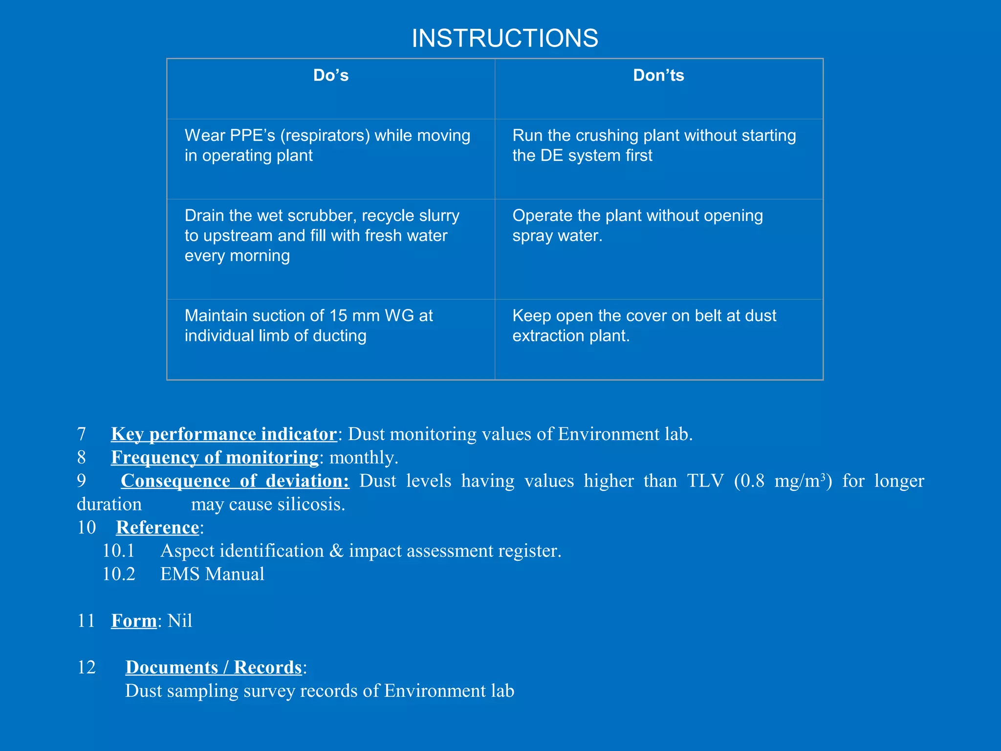  
Do’s Don’ts
Wear PPE’s (respirators) while moving 
in operating plant 
Run the crushing plant without starting 
the DE system first
Drain the wet scrubber, recycle slurry 
to upstream and fill with fresh water 
every morning
Operate the plant without opening 
spray water.
Maintain suction of 15 mm WG at 
individual limb of ducting
Keep open the cover on belt at dust 
extraction plant.
 
7 Key performance indicator: Dust monitoring values of Environment lab.
8 Frequency of monitoring: monthly.
9 Consequence of deviation: Dust levels having values higher than TLV (0.8 mg/m3
) for longer
duration may cause silicosis.
10 Reference:
10.1 Aspect identification & impact assessment register.
10.2 EMS Manual
11 Form: Nil
12 Documents / Records:
Dust sampling survey records of Environment lab
INSTRUCTIONS
 