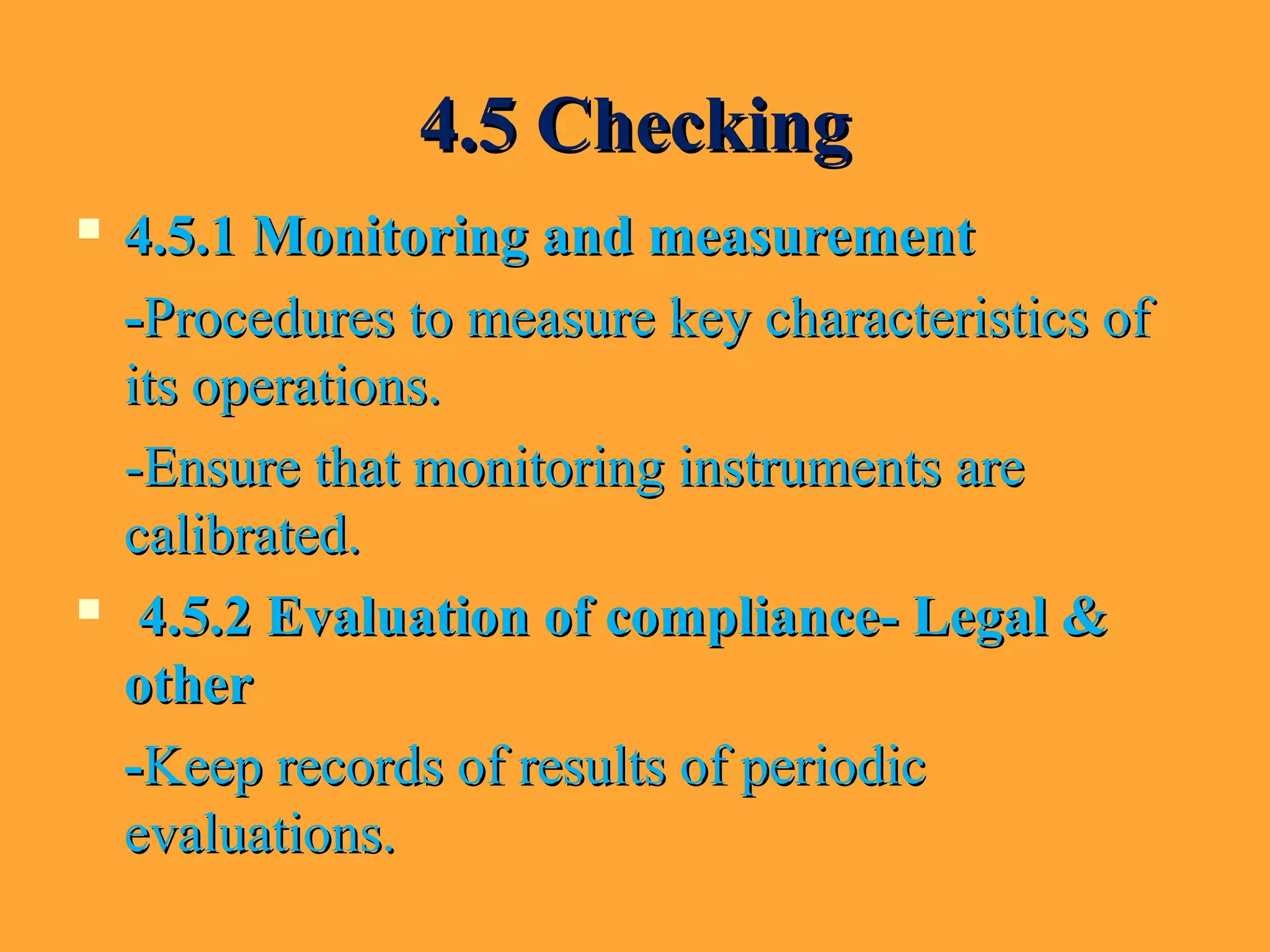 4.5 Checking4.5 Checking
 4.5.1 Monitoring and measurement4.5.1 Monitoring and measurement
--Procedures to measure key characteristics ofProcedures to measure key characteristics of
its operations.its operations.
-Ensure that monitoring instruments are-Ensure that monitoring instruments are
calibrated.calibrated.
 4.5.2 Evaluation of compliance- Legal &4.5.2 Evaluation of compliance- Legal &
otherother
--Keep records of results of periodicKeep records of results of periodic
evaluations.evaluations.
 
