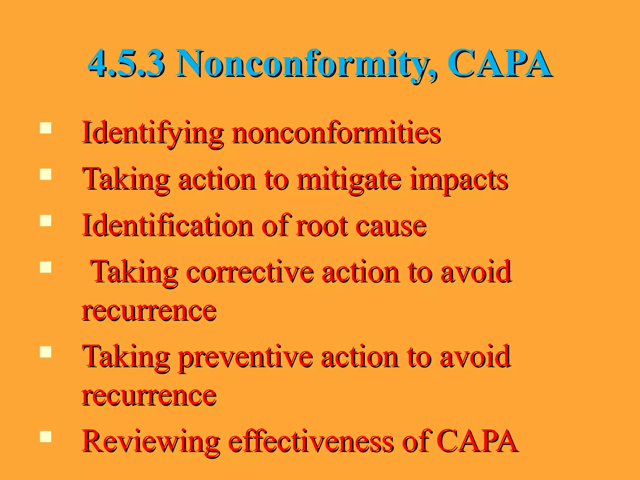 4.5.3 Nonconformity, CAPA4.5.3 Nonconformity, CAPA
 Identifying nonconformitiesIdentifying nonconformities
 Taking action to mitigate impactsTaking action to mitigate impacts
 Identification of root causeIdentification of root cause
 Taking corrective action to avoidTaking corrective action to avoid
recurrencerecurrence
 Taking preventive action to avoidTaking preventive action to avoid
recurrencerecurrence
 Reviewing effectiveness of CAPAReviewing effectiveness of CAPA
 