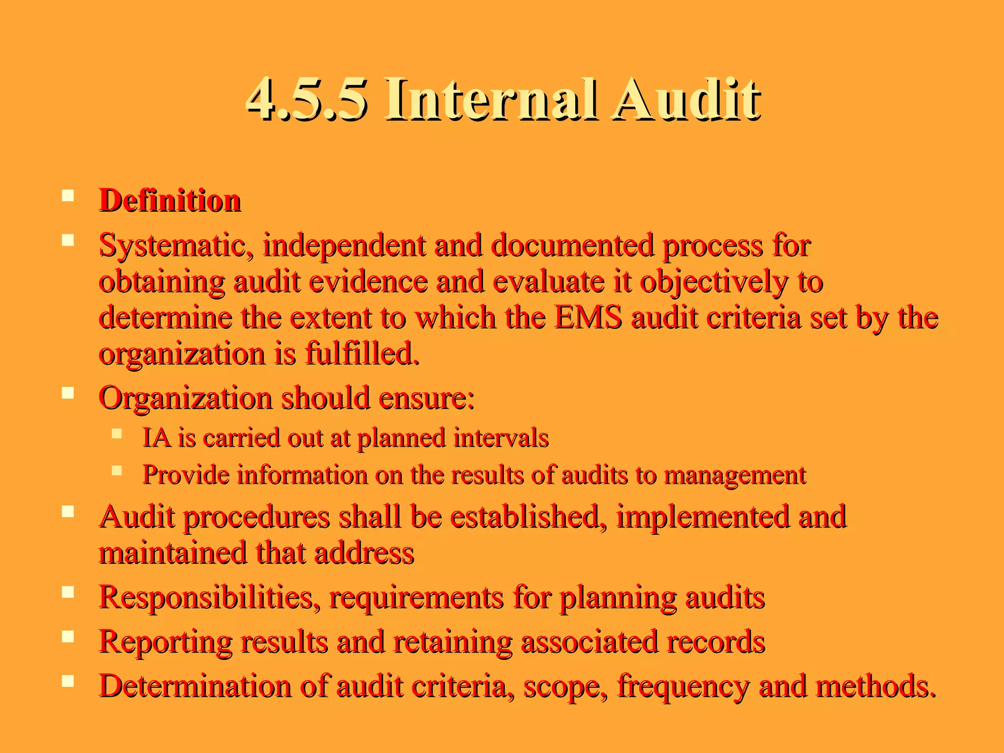 4.5.5 Internal Audit4.5.5 Internal Audit
 DefinitionDefinition
 Systematic, independent and documented process forSystematic, independent and documented process for
obtaining audit evidence and evaluate it objectively toobtaining audit evidence and evaluate it objectively to
determine the extent to which the EMS audit criteria set by thedetermine the extent to which the EMS audit criteria set by the
organization is fulfilled.organization is fulfilled.
 Organization should ensure:Organization should ensure:
 IA is carried out at planned intervalsIA is carried out at planned intervals
 Provide information on the results of audits to managementProvide information on the results of audits to management
 Audit procedures shall be established, implemented andAudit procedures shall be established, implemented and
maintained that addressmaintained that address
 Responsibilities, requirements for planning auditsResponsibilities, requirements for planning audits
 Reporting results and retaining associated recordsReporting results and retaining associated records
 Determination of audit criteria, scope, frequency and methods.Determination of audit criteria, scope, frequency and methods.
 