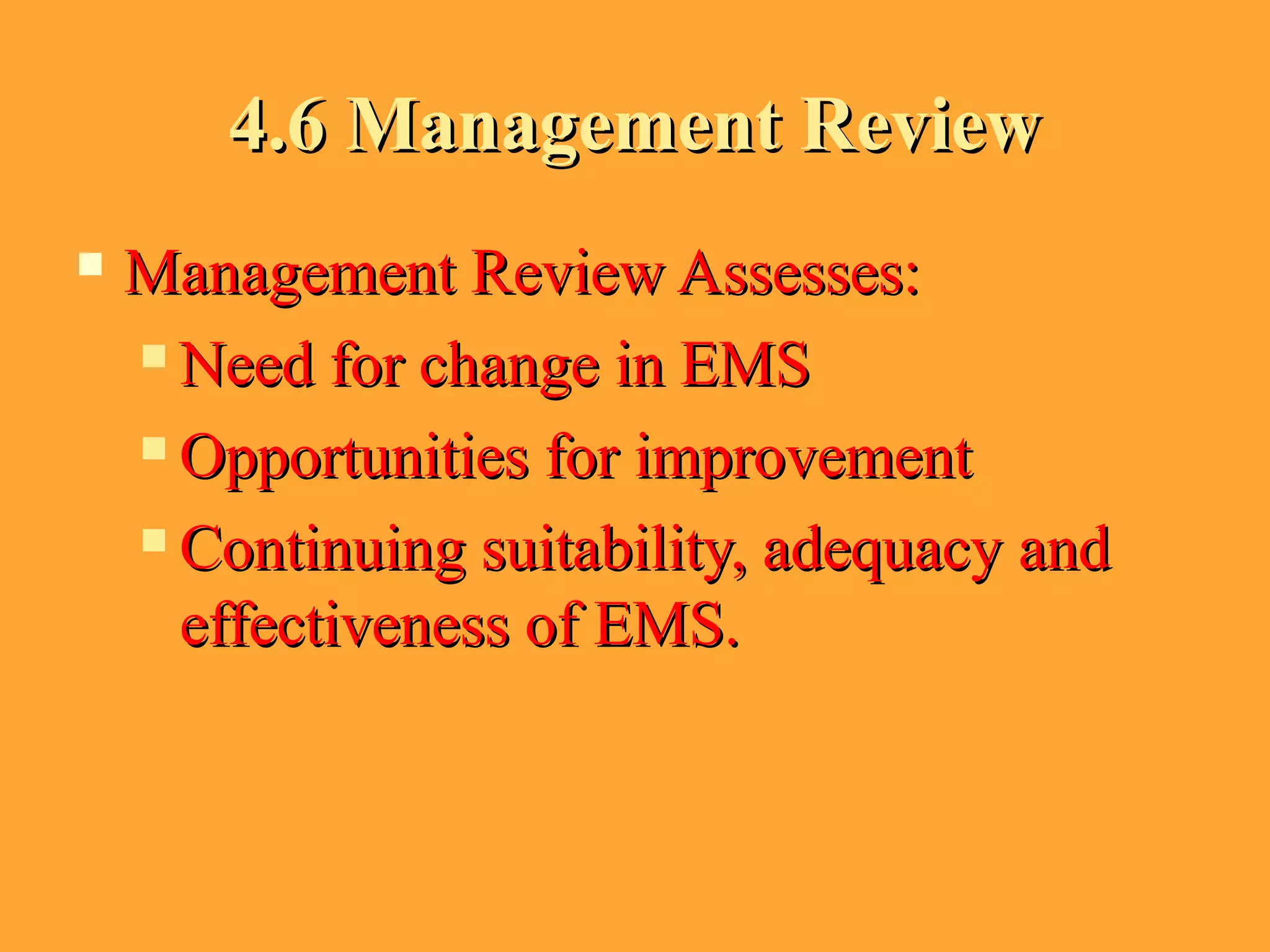 4.6 Management Review4.6 Management Review
 Management Review Assesses:Management Review Assesses:
 Need for change in EMSNeed for change in EMS
 Opportunities for improvementOpportunities for improvement
 Continuing suitability, adequacy andContinuing suitability, adequacy and
effectiveness of EMS.effectiveness of EMS.
 