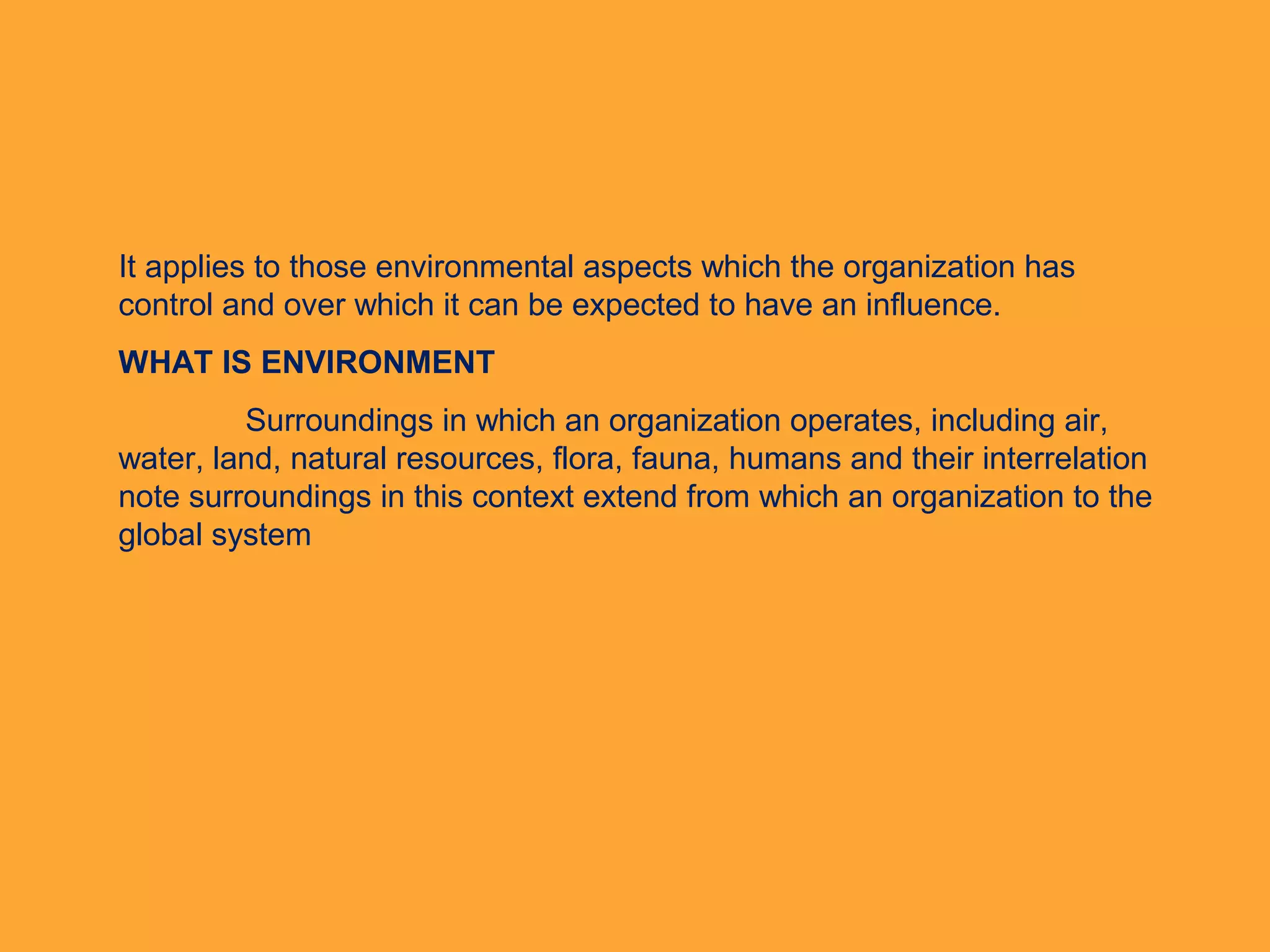 It applies to those environmental aspects which the organization has
control and over which it can be expected to have an influence.
WHAT IS ENVIRONMENT
Surroundings in which an organization operates, including air,
water, land, natural resources, flora, fauna, humans and their interrelation
note surroundings in this context extend from which an organization to the
global system
 