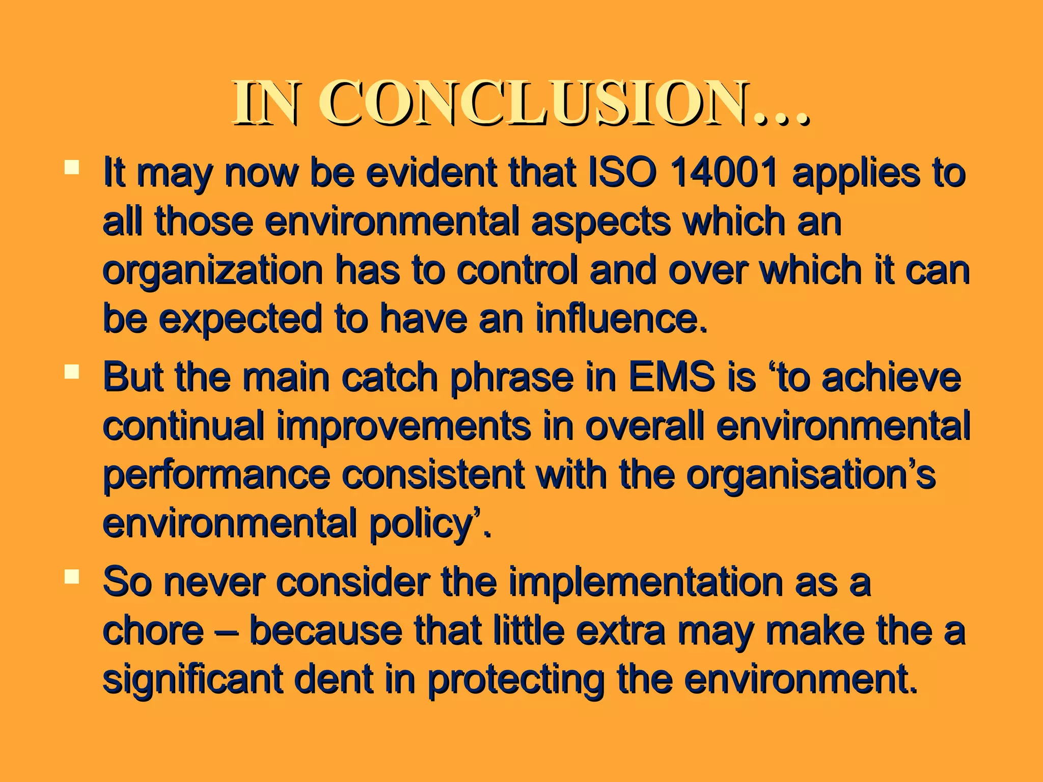 IN CONCLUSION…IN CONCLUSION…
 It may now be evident that ISO 14001 applies toIt may now be evident that ISO 14001 applies to
all those environmental aspects which anall those environmental aspects which an
organization has to control and over which it canorganization has to control and over which it can
be expected to have an influence.be expected to have an influence.
 But the main catch phrase in EMS is ‘to achieveBut the main catch phrase in EMS is ‘to achieve
continual improvements in overall environmentalcontinual improvements in overall environmental
performance consistent with the organisation’sperformance consistent with the organisation’s
environmental policy’.environmental policy’.
 So never consider the implementation as aSo never consider the implementation as a
chore – because that little extra may make the achore – because that little extra may make the a
significant dent in protecting the environment.significant dent in protecting the environment.
 