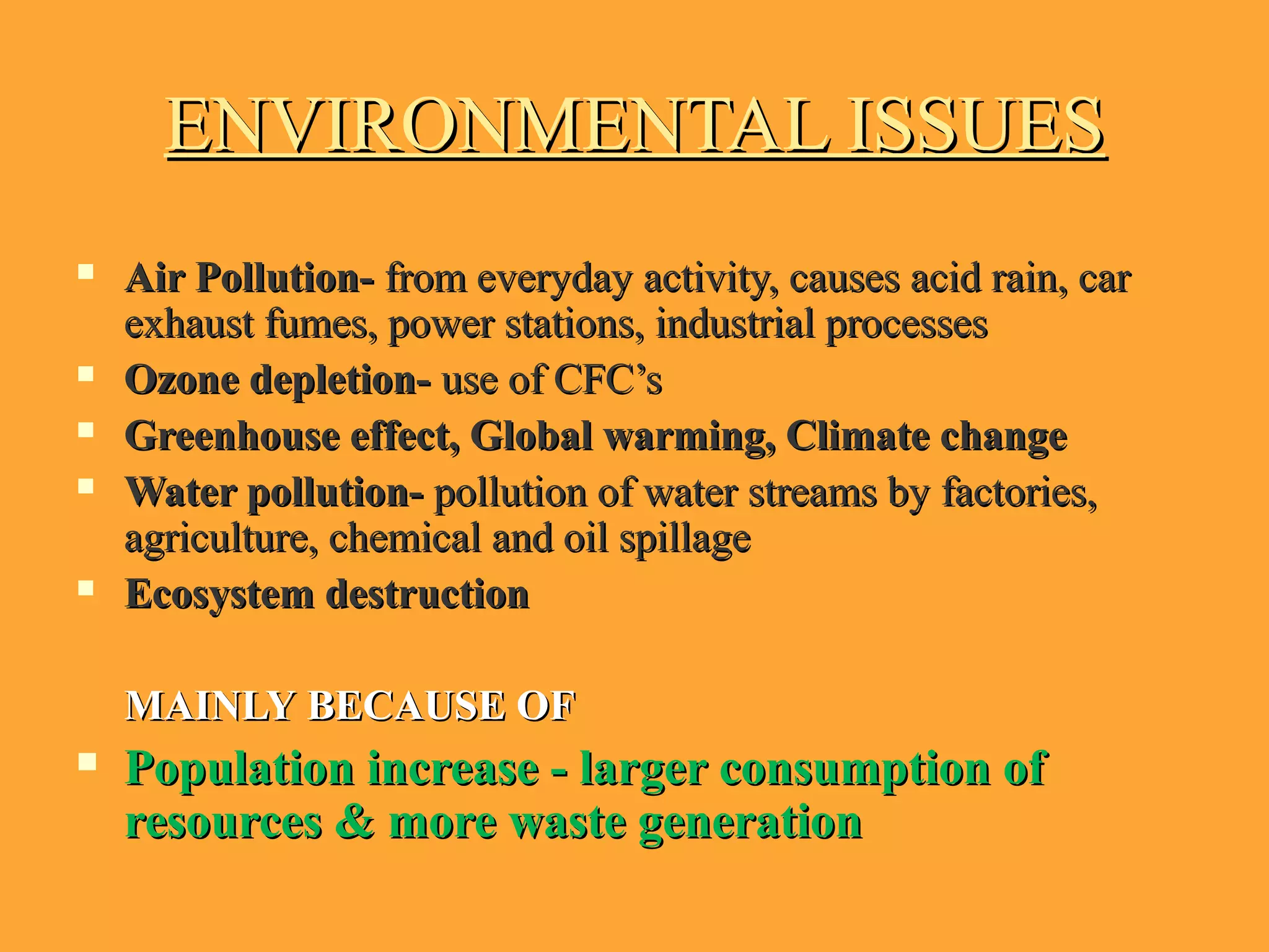 ENVIRONMENTAL ISSUESENVIRONMENTAL ISSUES
 Air Pollution-Air Pollution- from everyday activity, causes acid rain, carfrom everyday activity, causes acid rain, car
exhaust fumes, power stations, industrial processesexhaust fumes, power stations, industrial processes
 Ozone depletion-Ozone depletion- use of CFC’suse of CFC’s
 Greenhouse effect, Global warming, Climate changeGreenhouse effect, Global warming, Climate change
 Water pollution-Water pollution- pollution of water streams by factories,pollution of water streams by factories,
agriculture, chemical and oil spillageagriculture, chemical and oil spillage
 Ecosystem destructionEcosystem destruction
MAINLYMAINLY BECAUSE OFBECAUSE OF
 Population increase - larger consumption ofPopulation increase - larger consumption of
resources & more waste generationresources & more waste generation
 