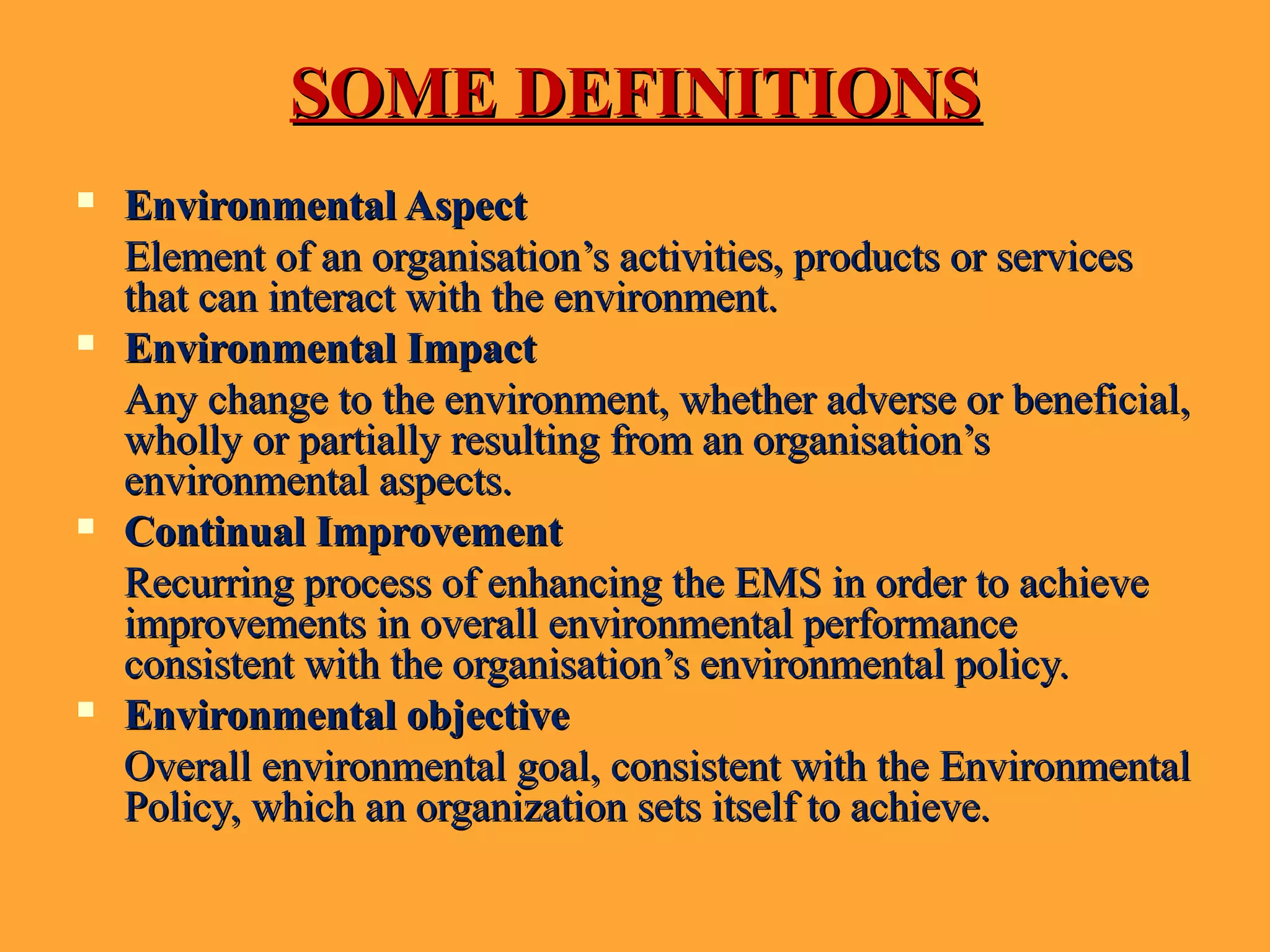 SOME DEFINITIONSSOME DEFINITIONS
 Environmental AspectEnvironmental Aspect
Element of an organisation’s activities, products or servicesElement of an organisation’s activities, products or services
that can interact with the environment.that can interact with the environment.
 Environmental ImpactEnvironmental Impact
Any change to the environment, whether adverse or beneficial,Any change to the environment, whether adverse or beneficial,
wholly or partially resulting from an organisation’swholly or partially resulting from an organisation’s
environmental aspects.environmental aspects.
 Continual ImprovementContinual Improvement
Recurring process of enhancing the EMS in order to achieveRecurring process of enhancing the EMS in order to achieve
improvements in overall environmental performanceimprovements in overall environmental performance
consistent with the organisation’s environmental policy.consistent with the organisation’s environmental policy.
 Environmental objectiveEnvironmental objective
Overall environmental goal, consistent with the EnvironmentalOverall environmental goal, consistent with the Environmental
Policy, which an organization sets itself to achieve.Policy, which an organization sets itself to achieve.
 
