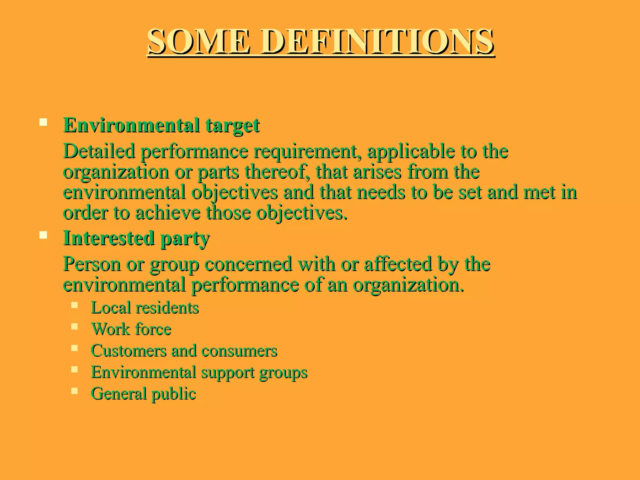 SOME DEFINITIONSSOME DEFINITIONS
 Environmental targetEnvironmental target
Detailed performance requirement, applicable to theDetailed performance requirement, applicable to the
organization or parts thereof, that arises from theorganization or parts thereof, that arises from the
environmental objectives and that needs to be set and met inenvironmental objectives and that needs to be set and met in
order to achieve those objectives.order to achieve those objectives.
 Interested partyInterested party
Person or group concerned with or affected by thePerson or group concerned with or affected by the
environmental performance of an organization.environmental performance of an organization.
 Local residentsLocal residents
 Work forceWork force
 Customers and consumersCustomers and consumers
 Environmental support groupsEnvironmental support groups
 General publicGeneral public
 
