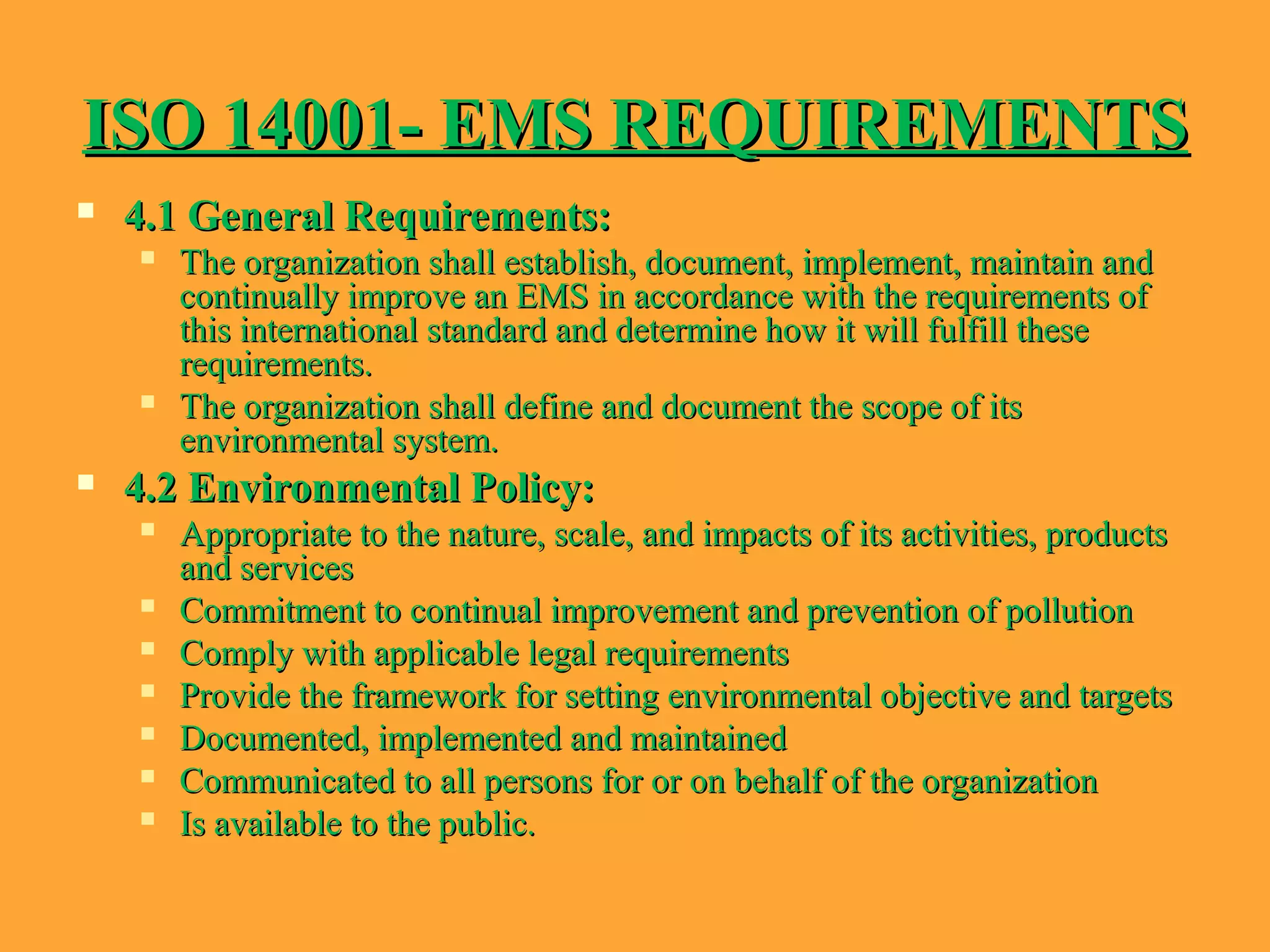 ISO 14001- EMS REQUIREMENTSISO 14001- EMS REQUIREMENTS
 4.1 General Requirements:4.1 General Requirements:
 The organization shall establish, document, implement, maintain andThe organization shall establish, document, implement, maintain and
continually improve an EMS in accordance with the requirements ofcontinually improve an EMS in accordance with the requirements of
this international standard and determine how it will fulfill thesethis international standard and determine how it will fulfill these
requirements.requirements.
 The organization shall define and document the scope of itsThe organization shall define and document the scope of its
environmental system.environmental system.
 4.2 Environmental Policy:4.2 Environmental Policy:
 Appropriate to the nature, scale, and impacts of its activities, productsAppropriate to the nature, scale, and impacts of its activities, products
and servicesand services
 Commitment to continual improvement and prevention of pollutionCommitment to continual improvement and prevention of pollution
 Comply with applicable legal requirementsComply with applicable legal requirements
 Provide the framework for setting environmental objective and targetsProvide the framework for setting environmental objective and targets
 Documented, implemented and maintainedDocumented, implemented and maintained
 Communicated to all persons for or on behalf of the organizationCommunicated to all persons for or on behalf of the organization
 Is available to the public.Is available to the public.
 
