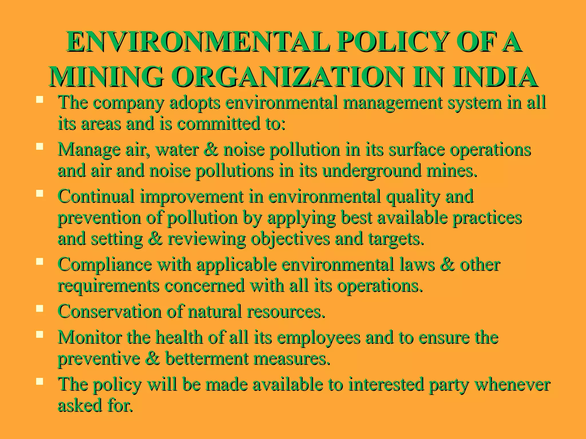 ENVIRONMENTAL POLICY OF AENVIRONMENTAL POLICY OF A
MINING ORGANIZATION IN INDIAMINING ORGANIZATION IN INDIA
 The company adopts environmental management system in allThe company adopts environmental management system in all
its areas and is committed to:its areas and is committed to:
 Manage air, water & noise pollution in its surface operationsManage air, water & noise pollution in its surface operations
and air and noise pollutions in its underground mines.and air and noise pollutions in its underground mines.
 Continual improvement in environmental quality andContinual improvement in environmental quality and
prevention of pollution by applying best available practicesprevention of pollution by applying best available practices
and setting & reviewing objectives and targets.and setting & reviewing objectives and targets.
 Compliance with applicable environmental laws & otherCompliance with applicable environmental laws & other
requirements concerned with all its operations.requirements concerned with all its operations.
 Conservation of natural resources.Conservation of natural resources.
 Monitor the health of all its employees and to ensure theMonitor the health of all its employees and to ensure the
preventive & betterment measures.preventive & betterment measures.
 The policy will be made available to interested party wheneverThe policy will be made available to interested party whenever
asked for.asked for.
 