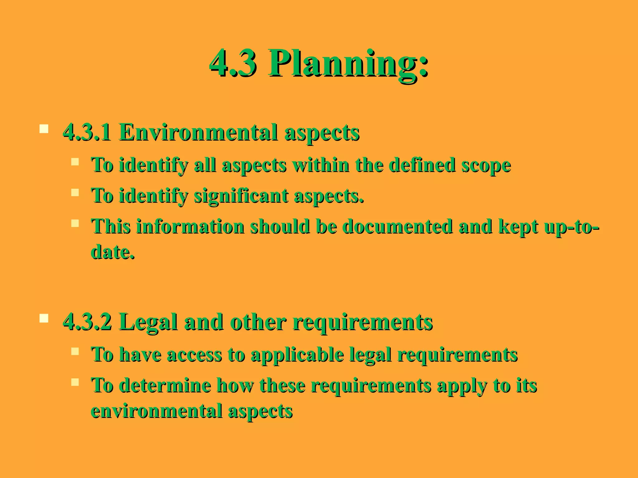 4.3 Planning:4.3 Planning:
 4.3.1 Environmental aspects4.3.1 Environmental aspects
 To identify all aspects within the defined scopeTo identify all aspects within the defined scope
 To identify significant aspects.To identify significant aspects.
 This information should be documented and kept up-to-This information should be documented and kept up-to-
date.date.
 4.3.2 Legal and other requirements4.3.2 Legal and other requirements
 To have access to applicable legal requirementsTo have access to applicable legal requirements
 To determine how these requirements apply to itsTo determine how these requirements apply to its
environmental aspectsenvironmental aspects
 