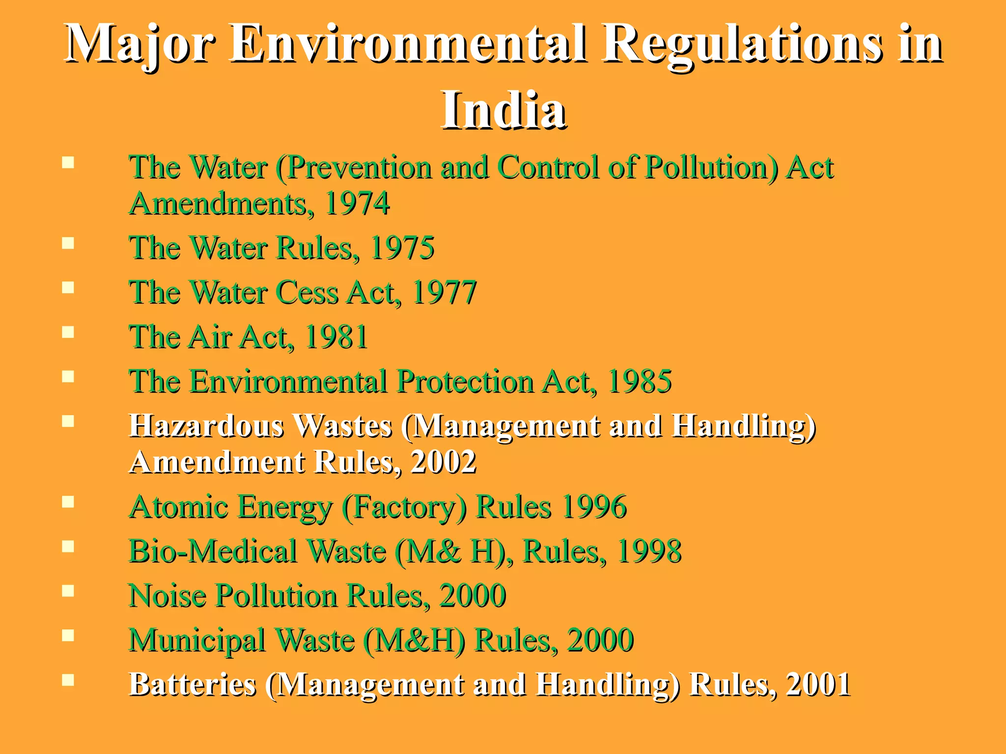 Major Environmental Regulations inMajor Environmental Regulations in
IndiaIndia
 The Water (Prevention and Control of Pollution) ActThe Water (Prevention and Control of Pollution) Act
Amendments, 1974Amendments, 1974
 The Water Rules, 1975The Water Rules, 1975
 The Water Cess Act, 1977The Water Cess Act, 1977
 The Air Act, 1981The Air Act, 1981
 The Environmental Protection Act, 1985The Environmental Protection Act, 1985
 Hazardous Wastes (Management and Handling)Hazardous Wastes (Management and Handling)
Amendment Rules, 2002Amendment Rules, 2002
 Atomic Energy (Factory) Rules 1996Atomic Energy (Factory) Rules 1996
 Bio-Medical Waste (M& H), Rules, 1998Bio-Medical Waste (M& H), Rules, 1998
 Noise Pollution Rules, 2000Noise Pollution Rules, 2000
 Municipal Waste (M&H) Rules, 2000Municipal Waste (M&H) Rules, 2000
 Batteries (Management and Handling) Rules, 2001Batteries (Management and Handling) Rules, 2001
 