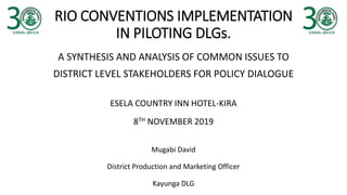 RIO CONVENTIONS IMPLEMENTATION
IN PILOTING DLGs.
A SYNTHESIS AND ANALYSIS OF COMMON ISSUES TO
DISTRICT LEVEL STAKEHOLDERS FOR POLICY DIALOGUE
ESELA COUNTRY INN HOTEL-KIRA
8TH NOVEMBER 2019
Mugabi David
District Production and Marketing Officer
Kayunga DLG
 