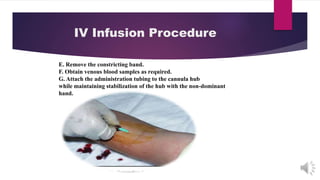 IV Infusion Procedure
E. Remove the constricting band.
F. Obtain venous blood samples as required.
G. Attach the administration tubing to the cannula hub
while maintaining stabilization of the hub with the non-dominant
hand.
 