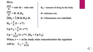 Here,
𝒅𝑫𝑩
𝒅𝒕
= rate in – rate out DB = amount of drug in the body
𝒅𝑫𝑩
𝒅𝒕
= R- K.DB R= infusion rate
dDB =  (R-K.DB) dt K= Elimination rate constant
DB =
𝑹
𝑲
(1 – e-kt)
Cp.VD =
𝑹
𝑲
(1- e-kt)
Cp =
𝑹
𝑽𝑫.𝑲
(1- e-kt) [DB = Cp.VD]
When, t = ∞ at he study state concentration the equation
will be Css =
𝑹
𝑲.𝑽𝑫
 