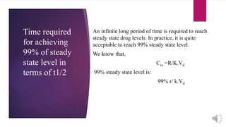 Time required
for achieving
99% of steady
state level in
terms of t1/2
An infinite long period of time is required to reach
steady state drug levels. In practice, it is quite
acceptable to reach 99% steady state level.
We know that,
Css =R/K.Vd
99% steady state level is:
99% r/ k.Vd
 