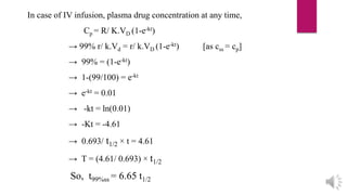 In case of IV infusion, plasma drug concentration at any time,
Cp = R/ K.VD (1-e-kt)
→ 99% r/ k.Vd = r/ k.VD (1-e-kt) [as css = cp]
→ 99% = (1-e-kt)
→ 1-(99/100) = e-kt
→ e-kt = 0.01
→ -kt = ln(0.01)
→ -Kt = -4.61
→ 0.693/ t1/2 × t = 4.61
→ T = (4.61/ 0.693) × t1/2
So, t99%ss = 6.65 t1/2
 