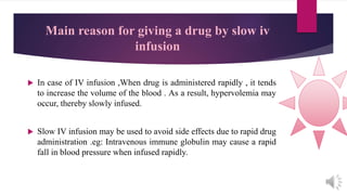 Main reason for giving a drug by slow iv
infusion
 In case of IV infusion ,When drug is administered rapidly , it tends
to increase the volume of the blood . As a result, hypervolemia may
occur, thereby slowly infused.
 Slow IV infusion may be used to avoid side effects due to rapid drug
administration .eg: Intravenous immune globulin may cause a rapid
fall in blood pressure when infused rapidly.
 