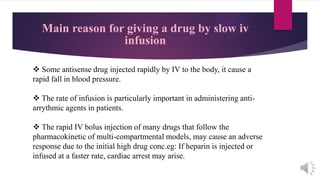 Main reason for giving a drug by slow iv
infusion
 Some antisense drug injected rapidly by IV to the body, it cause a
rapid fall in blood pressure.
 The rate of infusion is particularly important in administering anti-
arrythmic agents in patients.
 The rapid IV bolus injection of many drugs that follow the
pharmacokinetic of multi-compartmental models, may cause an adverse
response due to the initial high drug conc.eg: If heparin is injected or
infused at a faster rate, cardiac arrest may arise.
 