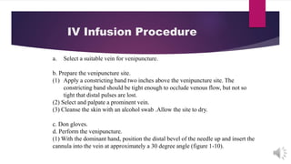 IV Infusion Procedure
a. Select a suitable vein for venipuncture.
b. Prepare the venipuncture site.
(1) Apply a constricting band two inches above the venipuncture site. The
constricting band should be tight enough to occlude venous flow, but not so
tight that distal pulses are lost.
(2) Select and palpate a prominent vein.
(3) Cleanse the skin with an alcohol swab .Allow the site to dry.
c. Don gloves.
d. Perform the venipuncture.
(1) With the dominant hand, position the distal bevel of the needle up and insert the
cannula into the vein at approximately a 30 degree angle (figure 1-10).
 
