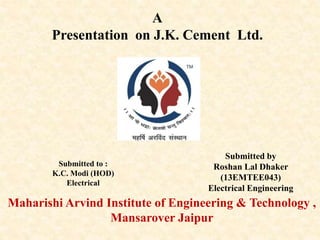 A
Presentation on J.K. Cement Ltd.
Maharishi Arvind Institute of Engineering & Technology ,
Mansarover Jaipur
Submitted by
Roshan Lal Dhaker
(13EMTEE043)
Electrical Engineering
Submitted to :
K.C. Modi (HOD)
Electrical
 