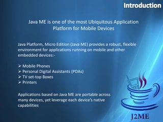 Introduction Java ME is one of the most Ubiquitous Application Platform for Mobile Devices Java Platform, Micro Edition (Java ME) provides a robust, flexible environment for applications running on mobile and other embedded devices:- ,[object Object]