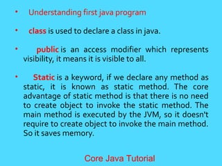&bull; Understanding first java program
&bull; class is used to declare a class in java.
&bull; public is an access modifier which represents
visibility, it means it is visible to all.
&bull; Static is a keyword, if we declare any method as
static, it is known as static method. The core
advantage of static method is that there is no need
to create object to invoke the static method. The
main method is executed by the JVM, so it doesn't
require to create object to invoke the main method.
So it saves memory.
Core Java Tutorial
 